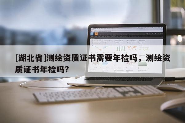 [湖北省]測(cè)繪資質(zhì)證書需要年檢嗎，測(cè)繪資質(zhì)證書年檢嗎?