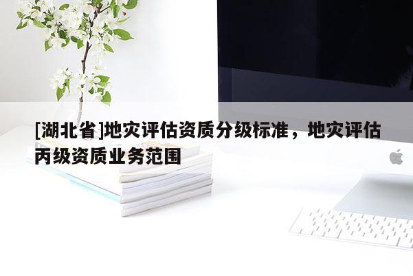 [湖北省]地災(zāi)評(píng)估資質(zhì)分級(jí)標(biāo)準(zhǔn)，地災(zāi)評(píng)估丙級(jí)資質(zhì)業(yè)務(wù)范圍
