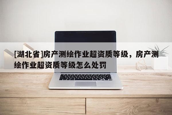 [湖北省]房產(chǎn)測(cè)繪作業(yè)超資質(zhì)等級(jí)，房產(chǎn)測(cè)繪作業(yè)超資質(zhì)等級(jí)怎么處罰
