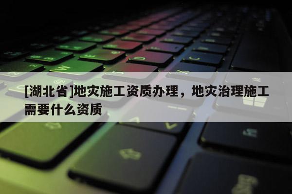 [湖北省]地災(zāi)施工資質(zhì)辦理，地災(zāi)治理施工需要什么資質(zhì)