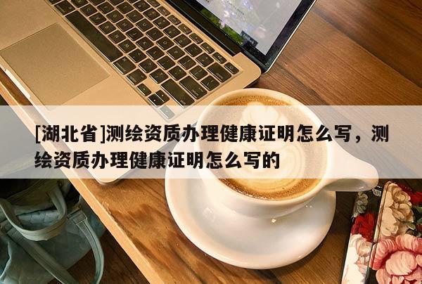 [湖北省]測繪資質(zhì)辦理健康證明怎么寫，測繪資質(zhì)辦理健康證明怎么寫的