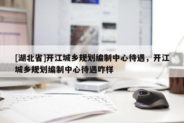 [湖北省]開(kāi)江城鄉(xiāng)規(guī)劃編制中心待遇，開(kāi)江城鄉(xiāng)規(guī)劃編制中心待遇咋樣
