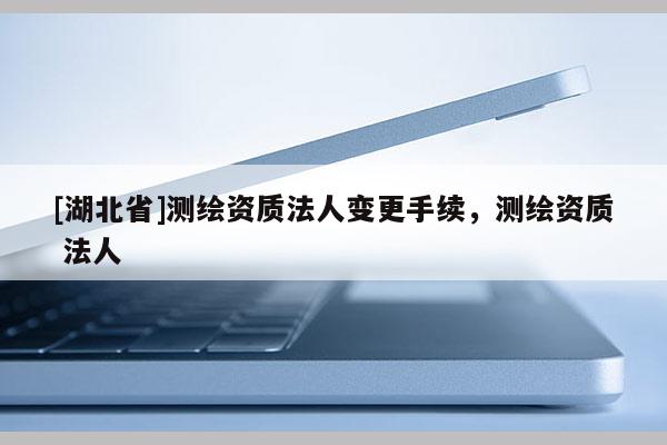 [湖北省]測繪資質(zhì)法人變更手續(xù)，測繪資質(zhì) 法人