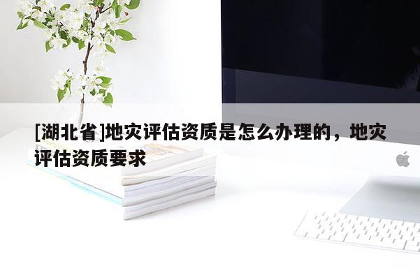 [湖北省]地災評估資質是怎么辦理的，地災評估資質要求