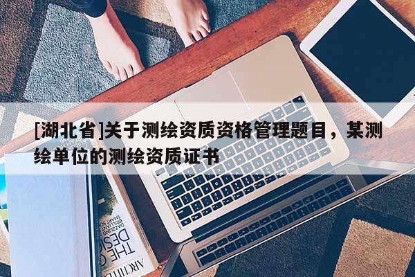 [湖北省]關(guān)于測(cè)繪資質(zhì)資格管理題目，某測(cè)繪單位的測(cè)繪資質(zhì)證書(shū)