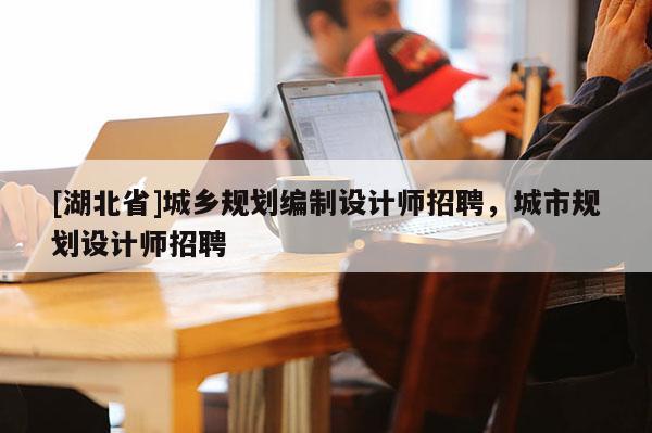 [湖北省]城鄉(xiāng)規(guī)劃編制設(shè)計師招聘，城市規(guī)劃設(shè)計師招聘