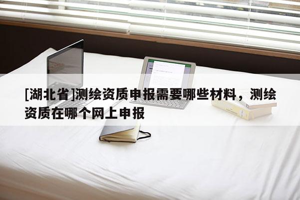 [湖北省]測繪資質(zhì)申報需要哪些材料，測繪資質(zhì)在哪個網(wǎng)上申報