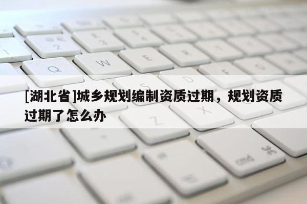 [湖北省]城鄉(xiāng)規(guī)劃編制資質(zhì)過期，規(guī)劃資質(zhì)過期了怎么辦
