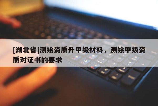 [湖北省]測(cè)繪資質(zhì)升甲級(jí)材料，測(cè)繪甲級(jí)資質(zhì)對(duì)證書的要求