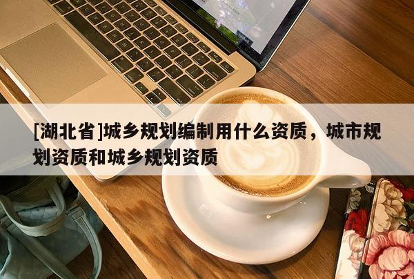 [湖北省]城鄉(xiāng)規(guī)劃編制用什么資質(zhì)，城市規(guī)劃資質(zhì)和城鄉(xiāng)規(guī)劃資質(zhì)