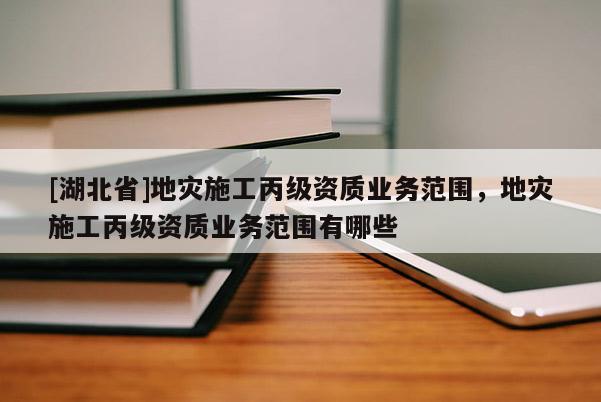 [湖北省]地災(zāi)施工丙級(jí)資質(zhì)業(yè)務(wù)范圍，地災(zāi)施工丙級(jí)資質(zhì)業(yè)務(wù)范圍有哪些