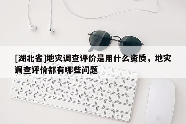 [湖北省]地災調(diào)查評價是用什么資質(zhì)，地災調(diào)查評價都有哪些問題