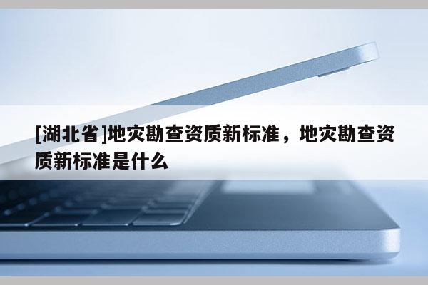 [湖北省]地災(zāi)勘查資質(zhì)新標(biāo)準(zhǔn)，地災(zāi)勘查資質(zhì)新標(biāo)準(zhǔn)是什么
