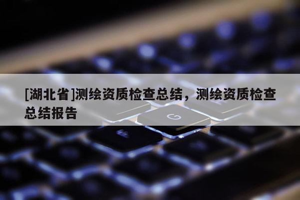 [湖北省]測(cè)繪資質(zhì)檢查總結(jié)，測(cè)繪資質(zhì)檢查總結(jié)報(bào)告