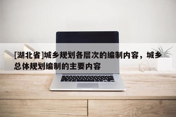 [湖北省]城鄉(xiāng)規(guī)劃各層次的編制內容，城鄉(xiāng)總體規(guī)劃編制的主要內容