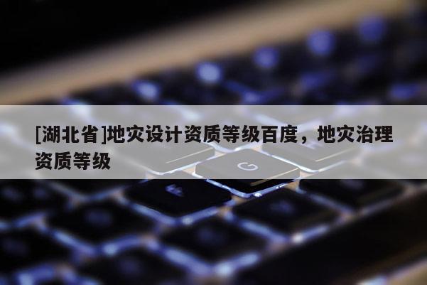[湖北省]地災設計資質(zhì)等級百度，地災治理資質(zhì)等級