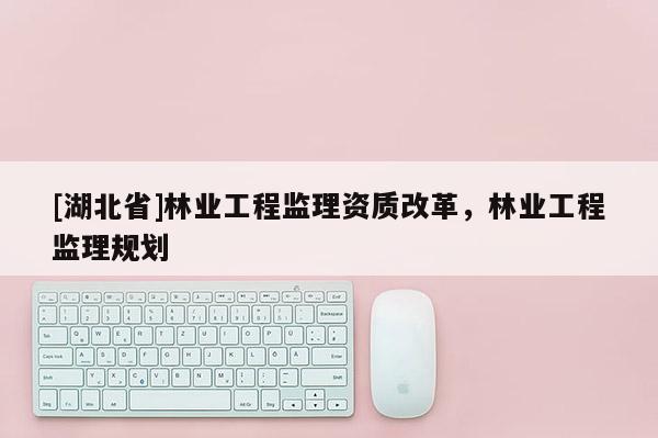 [湖北省]林業(yè)工程監(jiān)理資質(zhì)改革，林業(yè)工程監(jiān)理規(guī)劃
