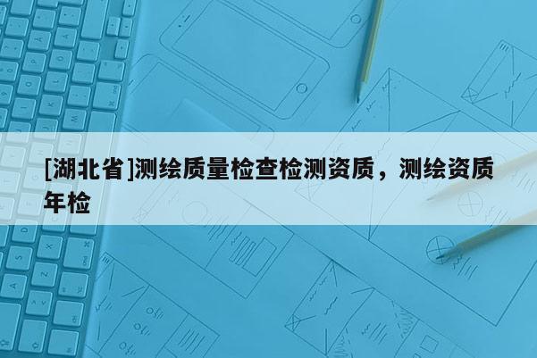 [湖北省]測繪質(zhì)量檢查檢測資質(zhì)，測繪資質(zhì)年檢