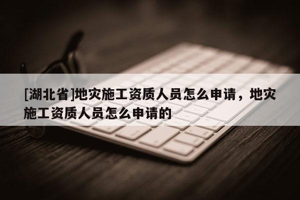 [湖北省]地災施工資質人員怎么申請，地災施工資質人員怎么申請的