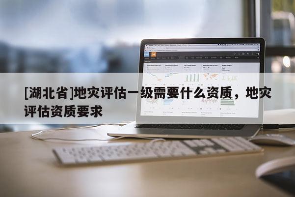 [湖北省]地災(zāi)評(píng)估一級(jí)需要什么資質(zhì)，地災(zāi)評(píng)估資質(zhì)要求