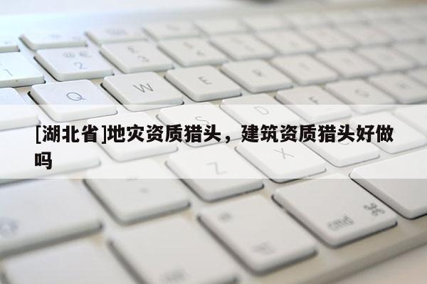 [湖北省]地災(zāi)資質(zhì)獵頭，建筑資質(zhì)獵頭好做嗎