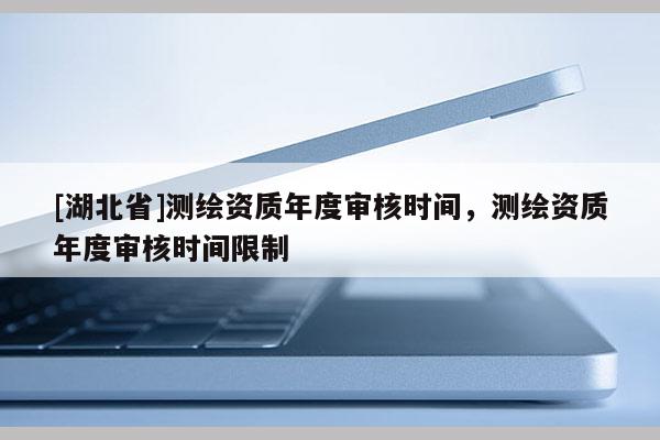 [湖北省]測繪資質(zhì)年度審核時間，測繪資質(zhì)年度審核時間限制