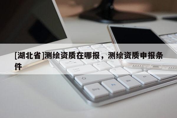 [湖北省]測繪資質(zhì)在哪報，測繪資質(zhì)申報條件