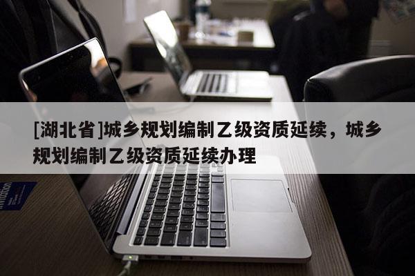 [湖北省]城鄉(xiāng)規(guī)劃編制乙級(jí)資質(zhì)延續(xù)，城鄉(xiāng)規(guī)劃編制乙級(jí)資質(zhì)延續(xù)辦理