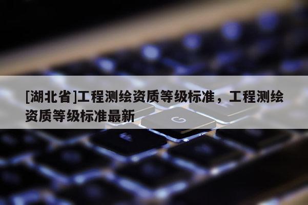 [湖北省]工程測(cè)繪資質(zhì)等級(jí)標(biāo)準(zhǔn)，工程測(cè)繪資質(zhì)等級(jí)標(biāo)準(zhǔn)最新
