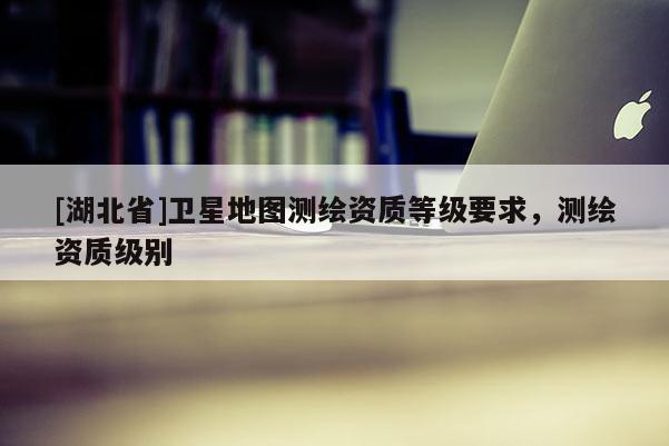 [湖北省]衛(wèi)星地圖測(cè)繪資質(zhì)等級(jí)要求，測(cè)繪資質(zhì)級(jí)別