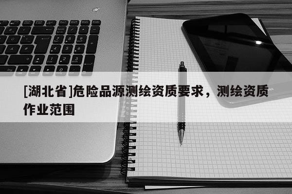 [湖北省]危險品源測繪資質(zhì)要求，測繪資質(zhì)作業(yè)范圍