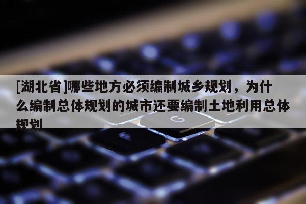 [湖北省]哪些地方必須編制城鄉(xiāng)規(guī)劃，為什么編制總體規(guī)劃的城市還要編制土地利用總體規(guī)劃