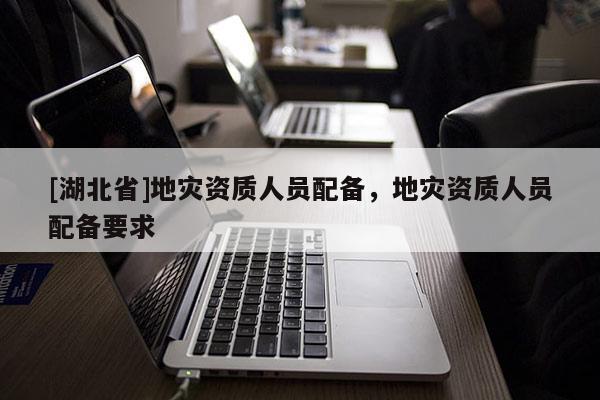 [湖北省]地災(zāi)資質(zhì)人員配備，地災(zāi)資質(zhì)人員配備要求