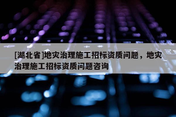 [湖北省]地災(zāi)治理施工招標(biāo)資質(zhì)問題，地災(zāi)治理施工招標(biāo)資質(zhì)問題咨詢