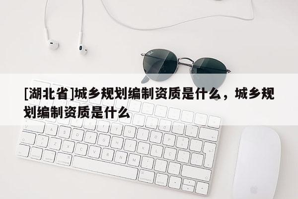 [湖北省]城鄉(xiāng)規(guī)劃編制資質(zhì)是什么，城鄉(xiāng)規(guī)劃編制資質(zhì)是什么