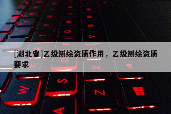 [湖北省]乙級(jí)測(cè)繪資質(zhì)作用，乙級(jí)測(cè)繪資質(zhì)要求