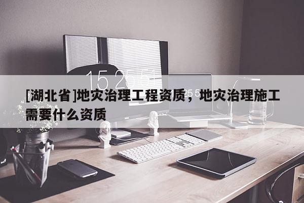 [湖北省]地災(zāi)治理工程資質(zhì)，地災(zāi)治理施工需要什么資質(zhì)