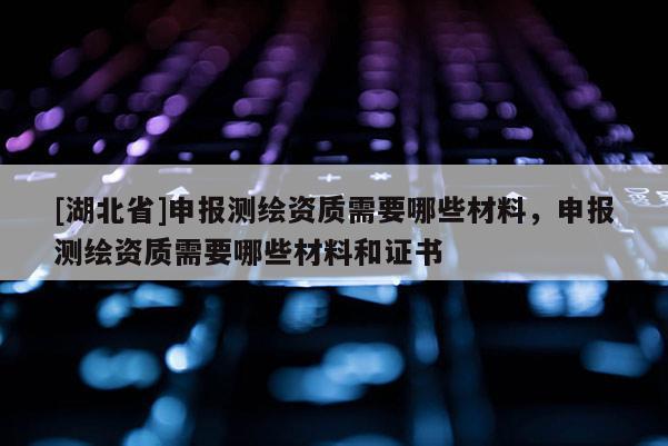 [湖北省]申報(bào)測(cè)繪資質(zhì)需要哪些材料，申報(bào)測(cè)繪資質(zhì)需要哪些材料和證書