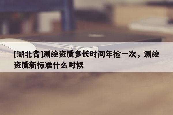 [湖北省]測(cè)繪資質(zhì)多長(zhǎng)時(shí)間年檢一次，測(cè)繪資質(zhì)新標(biāo)準(zhǔn)什么時(shí)候