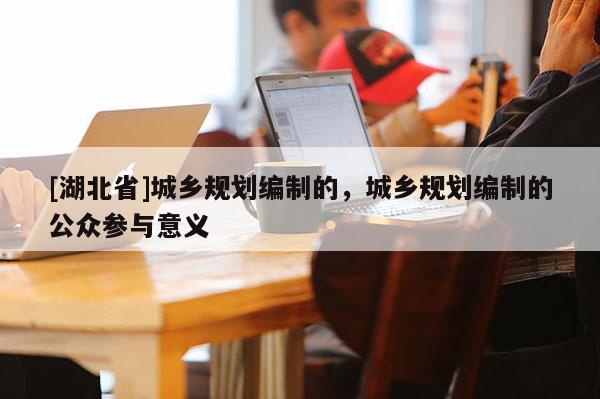 [湖北省]城鄉(xiāng)規(guī)劃編制的，城鄉(xiāng)規(guī)劃編制的公眾參與意義