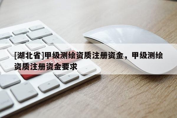 [湖北省]甲級測繪資質(zhì)注冊資金，甲級測繪資質(zhì)注冊資金要求