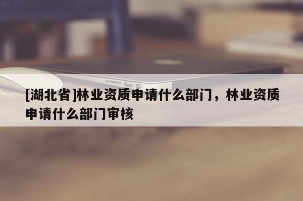 [湖北省]林業(yè)資質(zhì)申請(qǐng)什么部門，林業(yè)資質(zhì)申請(qǐng)什么部門審核
