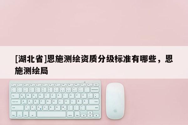 [湖北省]恩施測(cè)繪資質(zhì)分級(jí)標(biāo)準(zhǔn)有哪些，恩施測(cè)繪局