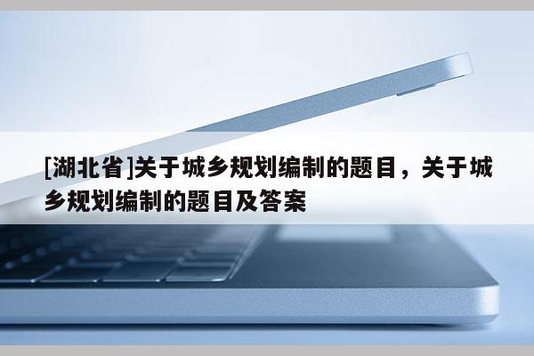 [湖北省]關(guān)于城鄉(xiāng)規(guī)劃編制的題目，關(guān)于城鄉(xiāng)規(guī)劃編制的題目及答案