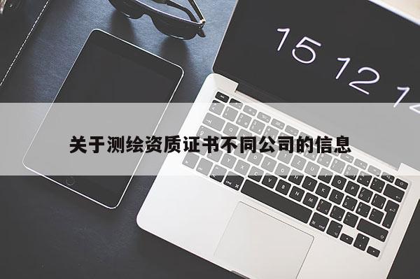 關(guān)于測(cè)繪資質(zhì)證書不同公司的信息