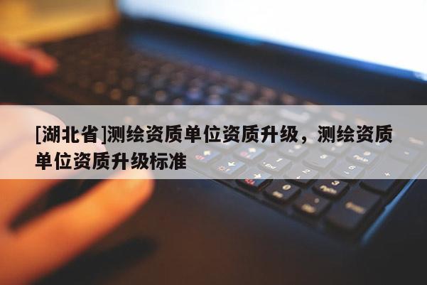 [湖北省]測繪資質(zhì)單位資質(zhì)升級，測繪資質(zhì)單位資質(zhì)升級標準