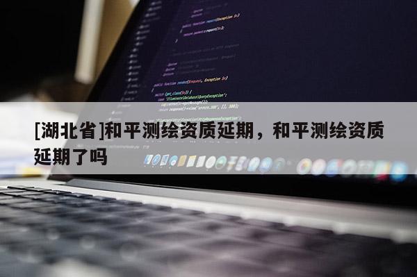 [湖北省]和平測(cè)繪資質(zhì)延期，和平測(cè)繪資質(zhì)延期了嗎
