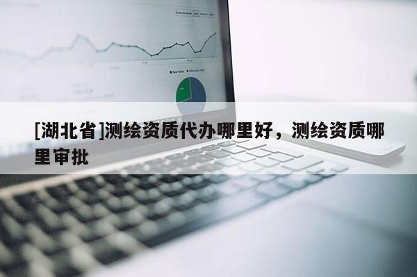[湖北省]測繪資質(zhì)代辦哪里好，測繪資質(zhì)哪里審批