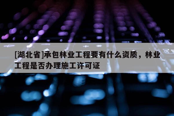 [湖北省]承包林業(yè)工程要有什么資質(zhì)，林業(yè)工程是否辦理施工許可證