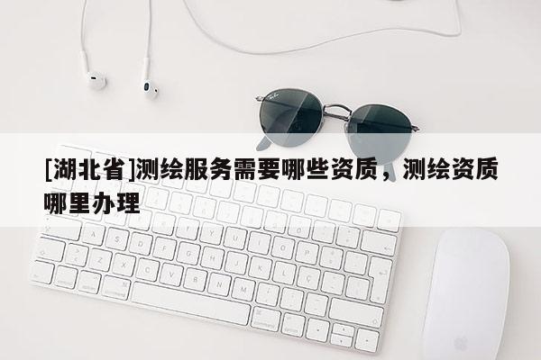 [湖北省]測繪服務需要哪些資質(zhì)，測繪資質(zhì)哪里辦理